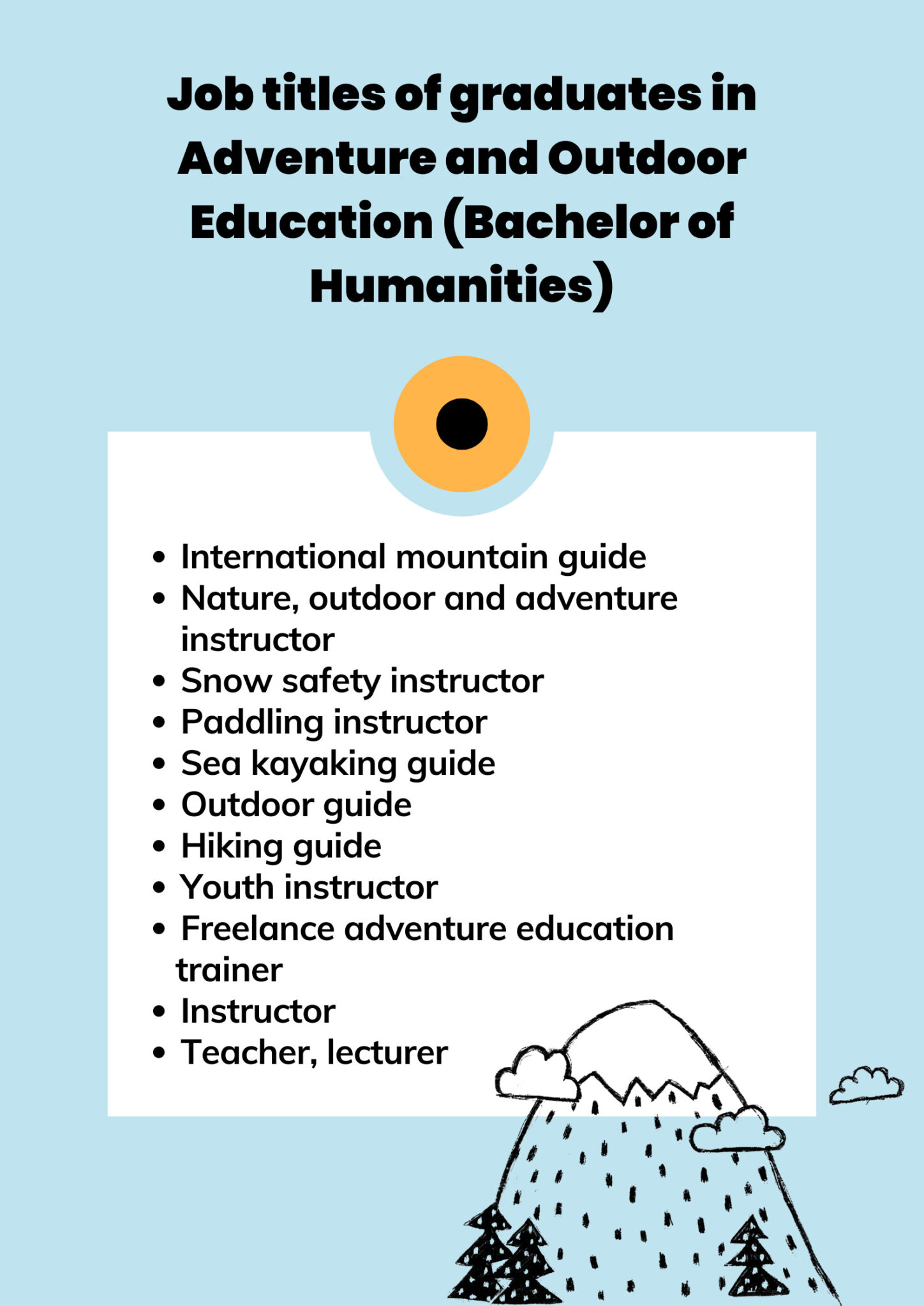  Graduates of the degree programme in Adventure and Outdoor Education have found employment as: international mountain guide; nature, outdoor and adventure instructor; snow safety instructor; paddling instructor; sea kayaking guide; outdoor guide; hiking guide; youth instructor; freelance adventure education trainer; guide; teacher; lecturer. 