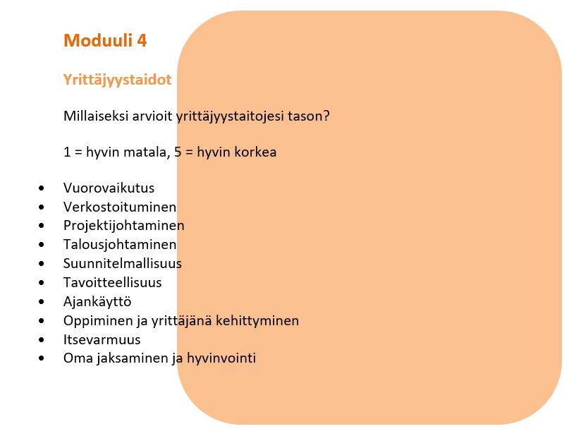Moduuli 4. Yrittäjyystaidot. Millaiseksi arvioit yrittäjyystaitojesi tason? 1 = hyvin matala, 5 = hyvin korkea. Osa-alueet: vuorovaikutus, verkostoituminen, projektijohtaminen, talousjohtaminen, suunnitelmallisuus, tavoitteellisuus, ajankäyttö, oppiminen ja yrittäjänä kehittyminen, itsevarmuus, oma jaksaminen ja hyvinvointi.