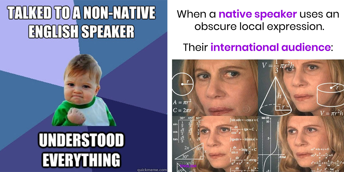 Kaksi meemiä vierekkäin. Vasemmanpuoleissa keskellä arviolta noin vuoden ikäinen, päättäväisen näköinen lapsi käsi voimaantuneesti nyrkissä. Lapsen yläpuolella teksti ”Talked to a native speaker” ja alapuolella ”Understood everything”. Oikeanpuoleissa meemissä neljä hieman toisistaan erilaista lähikuvaa Julia Robertsin hämmentyneistä ja epäileväisistä kasvoista reunustettuna valkoisin matemaattisin, monimutkaisen näköisin matemaattisin funktioin ja geometrisin kuvioin. Kuvien yläpuolella teksti: ”When a native speaker uses on obscure local expression. Their international audience:
