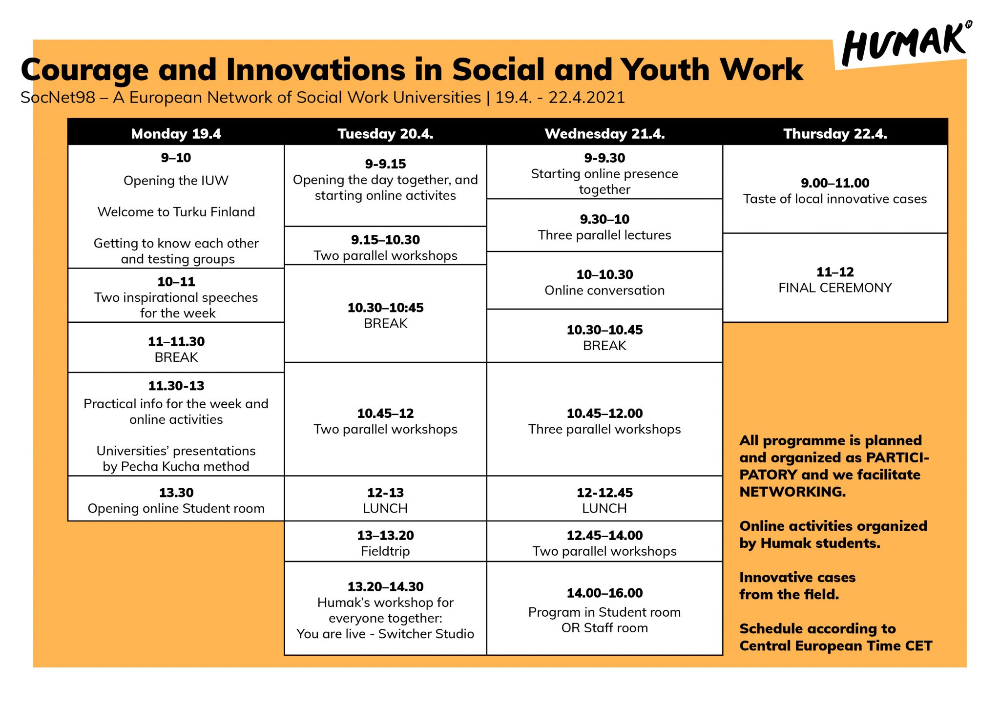 Courage and Innovations in Social and Youth Work. SocNet98 – A European Network of Social Work Universities. 19.4. – 22.4.2021. Monday April 19, 9-10 am. Opening of the IUW. Welcome to Turku Finland. Getting to know each other and testing groups. 10-11 am. Two inspirational speeches for the week. 11-11.30 am. Break. 11.30-13. Practical info for the week and online activities. Universities’ presentations by Pecha Kucha method. 13.30 pm Opening online student room. Tuesday April 20. 9-9.15 am. Opening the day together, and starting online activities. 9.15-10.30 am. Two parallel workshops. 10.30 - 10.45 am. break. 10.45 - 12 am Two parallel workshops. 12-13 pm lunch. 13-13.20 pm fieldtrip. 13.20-14.30 pm Humak’s workshop for everyone together: you are live – switcher studio. Wednesday April 21. 9-9.30 am. Starting online presence together. 9.30-10 am three parallel lectures. 10-10.30 am online conversation. 10.30-10.45 break. 10.45-12.00 three parallel workshops. 12-12.45 lunch. 12.45-14.00 two parallel workshops. 14.00-16.00 program in student room or staff. Thursday April 22. 9.00-11am taste of local innovative cases. 11-12 final ceremony. All programme is planned and organized as participatory, and we facilitate networking. Online activities organized by Humak students. Innovative cases from the field. Schedule according to central European time CET.